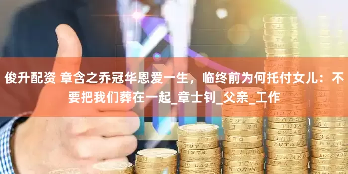 俊升配资 章含之乔冠华恩爱一生，临终前为何托付女儿：不要把我们葬在一起_章士钊_父亲_工作