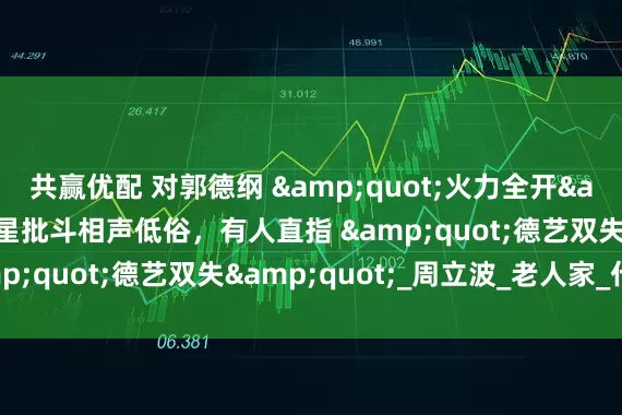共赢优配 对郭德纲 "火力全开"？5位明星批斗相声低俗，有人直指 "德艺双失"_周立波_老人家_什么