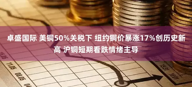 卓盛国际 美铜50%关税下 纽约铜价暴涨17%创历史新高 沪铜短期看跌情绪主导