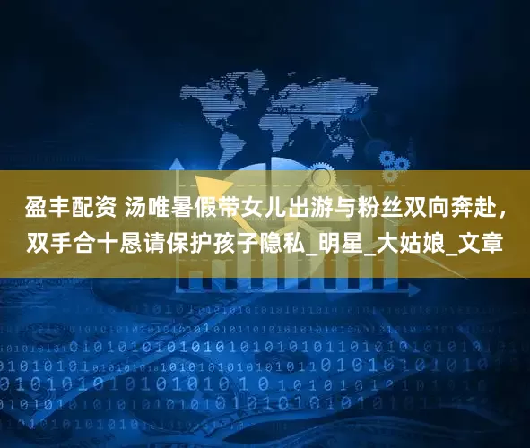 盈丰配资 汤唯暑假带女儿出游与粉丝双向奔赴，双手合十恳请保护孩子隐私_明星_大姑娘_文章