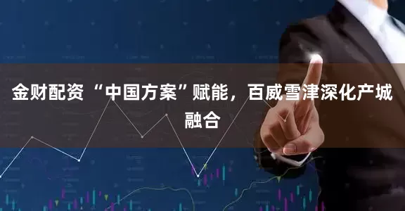 金财配资 “中国方案”赋能，百威雪津深化产城融合