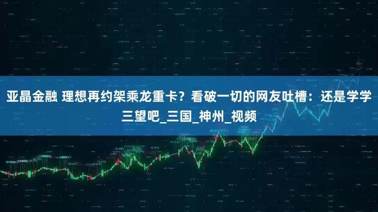 亚晶金融 理想再约架乘龙重卡？看破一切的网友吐槽：还是学学三望吧_三国_神州_视频