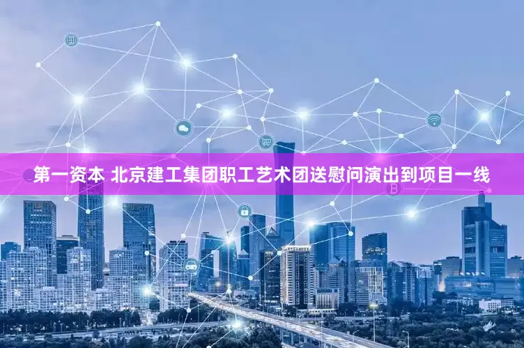 第一资本 北京建工集团职工艺术团送慰问演出到项目一线