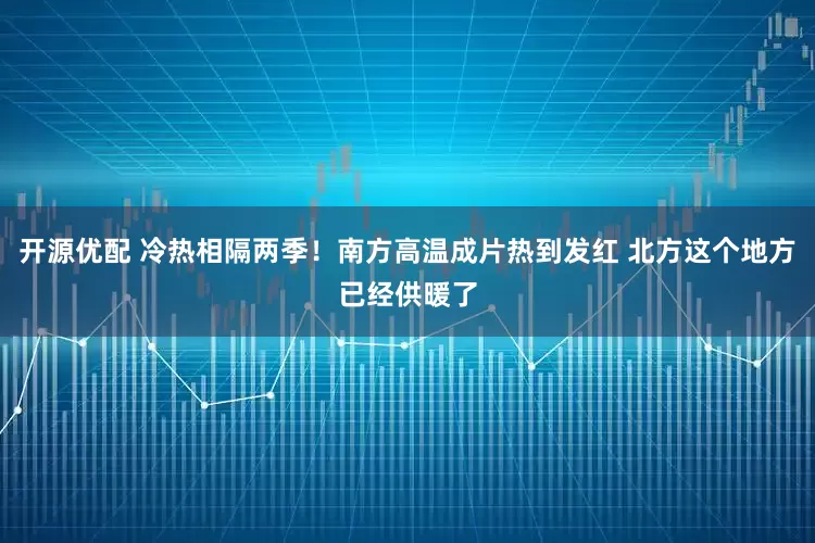 开源优配 冷热相隔两季！南方高温成片热到发红 北方这个地方已经供暖了