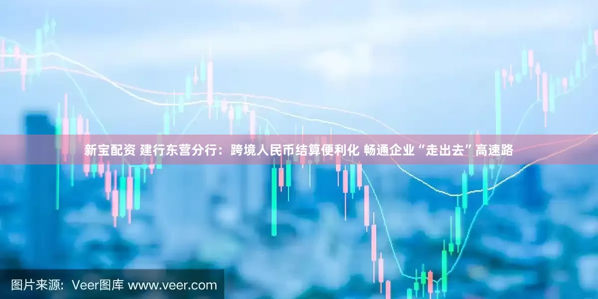 新宝配资 建行东营分行：跨境人民币结算便利化 畅通企业“走出去”高速路