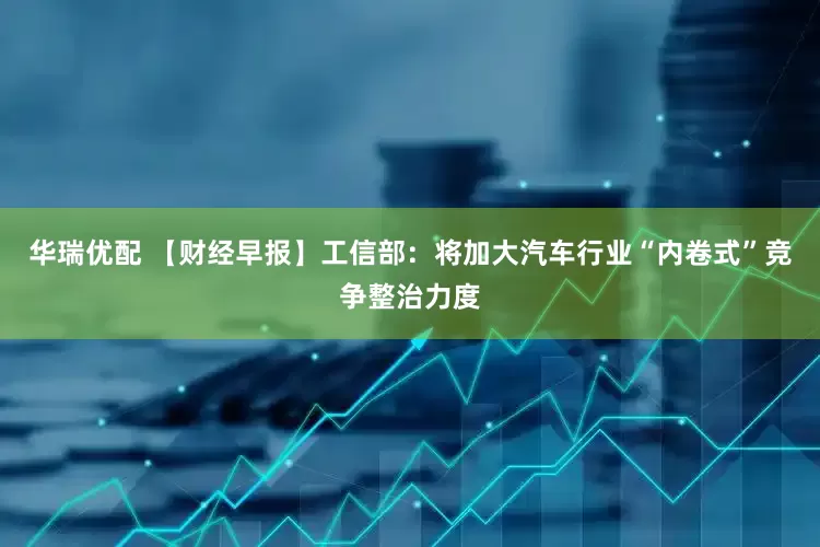 华瑞优配 【财经早报】工信部：将加大汽车行业“内卷式”竞争整治力度