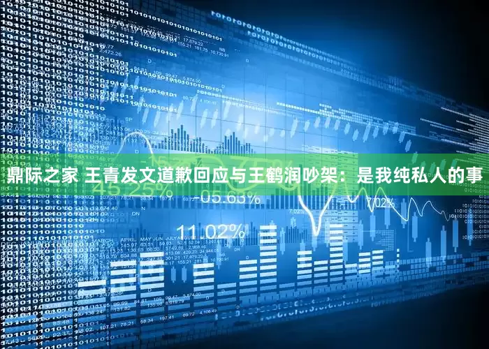 鼎际之家 王青发文道歉回应与王鹤润吵架：是我纯私人的事