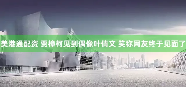 美港通配资 贾樟柯见到偶像叶倩文 笑称网友终于见面了