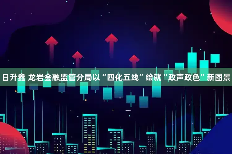 日升鑫 龙岩金融监管分局以“四化五线”绘就“政声政色”新图景