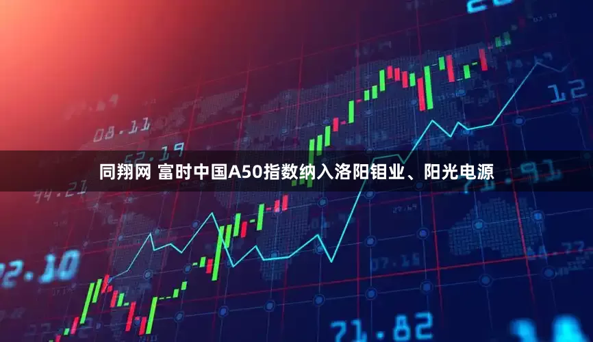 同翔网 富时中国A50指数纳入洛阳钼业、阳光电源