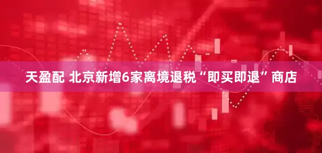 天盈配 北京新增6家离境退税“即买即退”商店