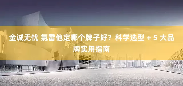 金诚无忧 氯雷他定哪个牌子好？科学选型 + 5 大品牌实用指南