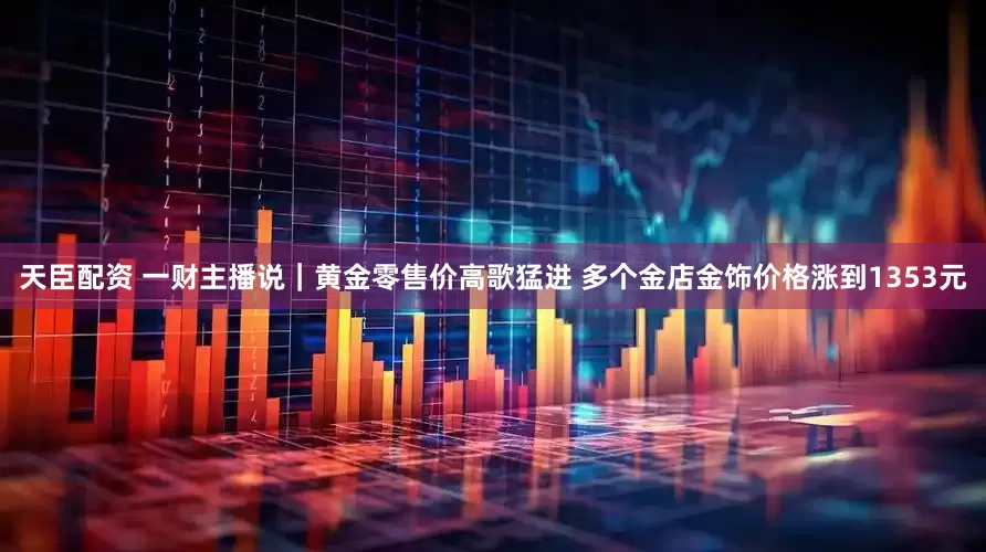 天臣配资 一财主播说｜黄金零售价高歌猛进 多个金店金饰价格涨到1353元