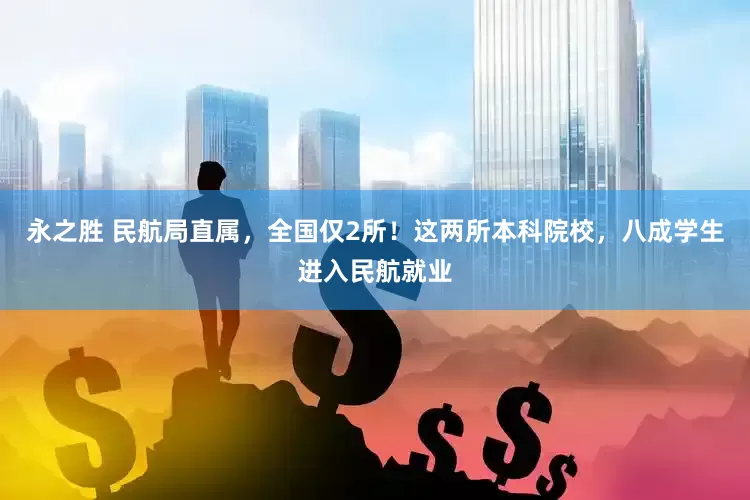 永之胜 民航局直属，全国仅2所！这两所本科院校，八成学生进入民航就业