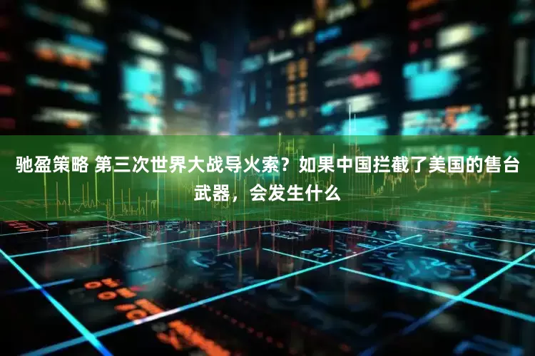 驰盈策略 第三次世界大战导火索？如果中国拦截了美国的售台武器，会发生什么