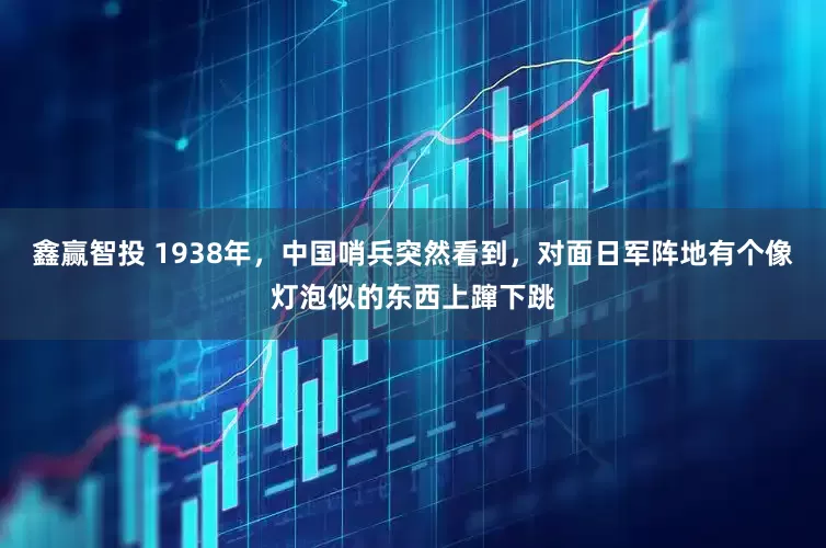 鑫赢智投 1938年，中国哨兵突然看到，对面日军阵地有个像灯泡似的东西上蹿下跳