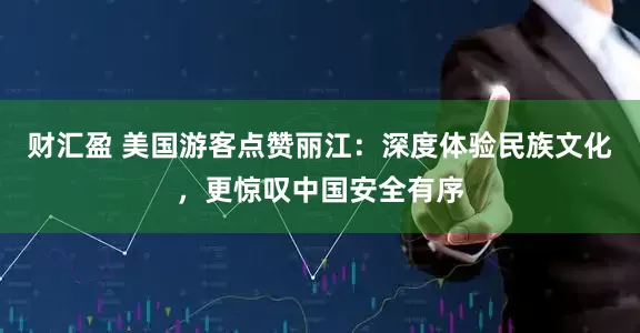 财汇盈 美国游客点赞丽江：深度体验民族文化，更惊叹中国安全有序